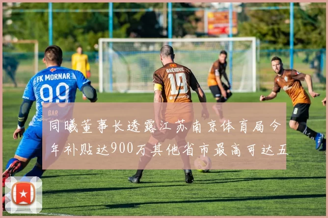 同曦董事长透露江苏南京体育局今年补贴达900万其他省市最高可达五千万