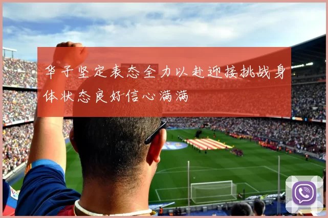 华子坚定表态全力以赴迎接挑战身体状态良好信心满满