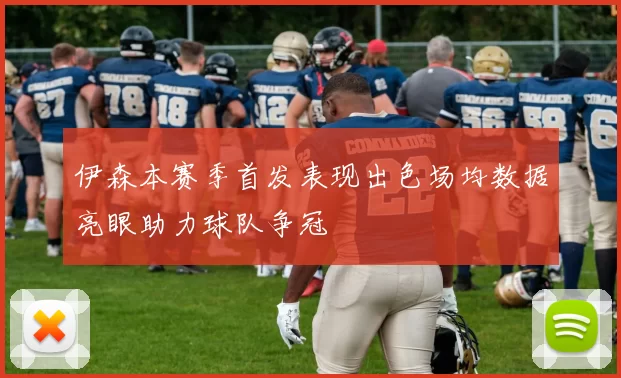 伊森本赛季首发表现出色场均数据亮眼助力球队争冠