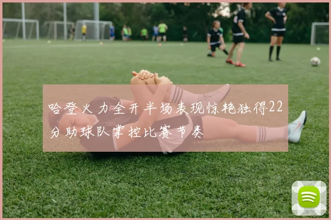 哈登火力全开半场表现惊艳独得22分助球队掌控比赛节奏