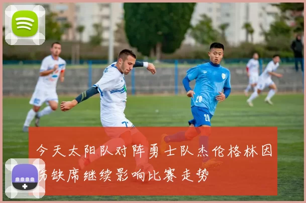 今天太阳队对阵勇士队杰伦格林因伤缺席继续影响比赛走势
